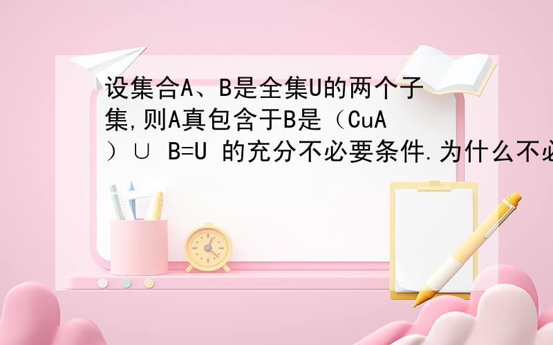 设集合A、B是全集U的两个子集,则A真包含于B是（CuA）∪ B=U 的充分不必要条件.为什么不必要啊,请举例详细说明,