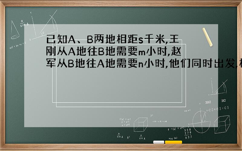 已知A、B两地相距s千米,王刚从A地往B地需要m小时,赵军从B地往A地需要n小时,他们同时出发,相向而行,需要几小时才能