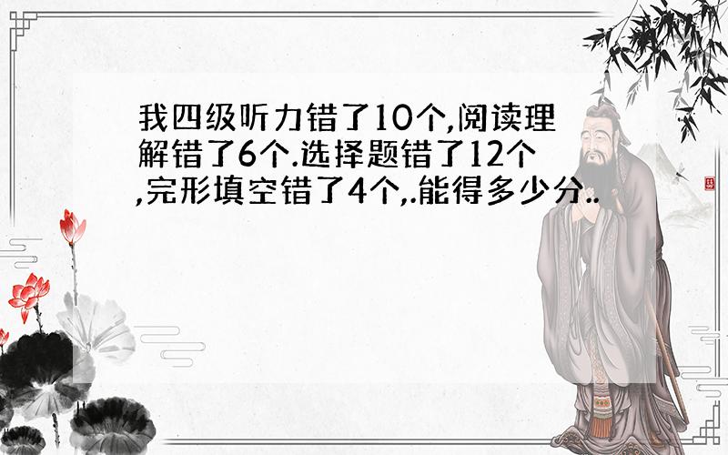 我四级听力错了10个,阅读理解错了6个.选择题错了12个,完形填空错了4个,.能得多少分..