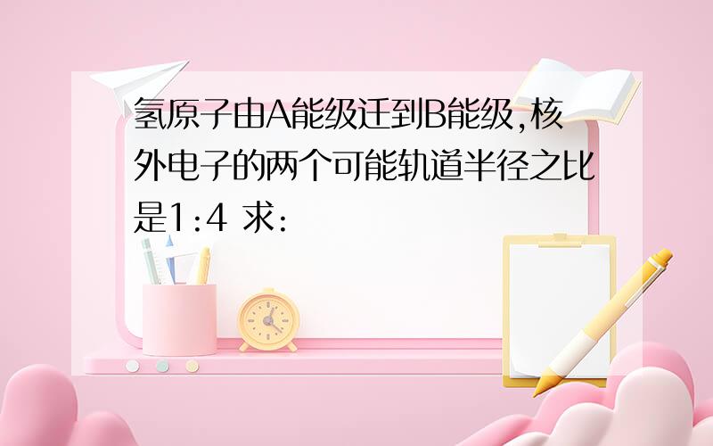 氢原子由A能级迁到B能级,核外电子的两个可能轨道半径之比是1:4 求: