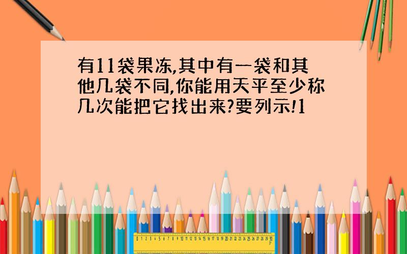 有11袋果冻,其中有一袋和其他几袋不同,你能用天平至少称几次能把它找出来?要列示!1