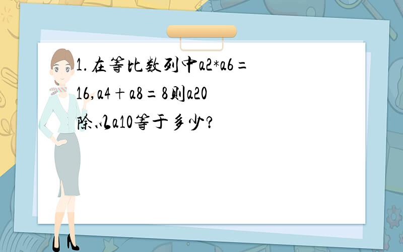 1.在等比数列中a2*a6=16,a4+a8=8则a20除以a10等于多少?