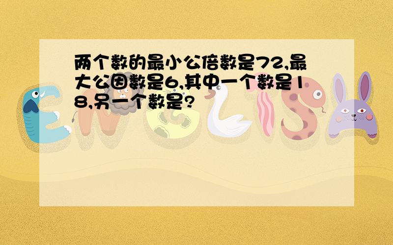 两个数的最小公倍数是72,最大公因数是6,其中一个数是18,另一个数是?