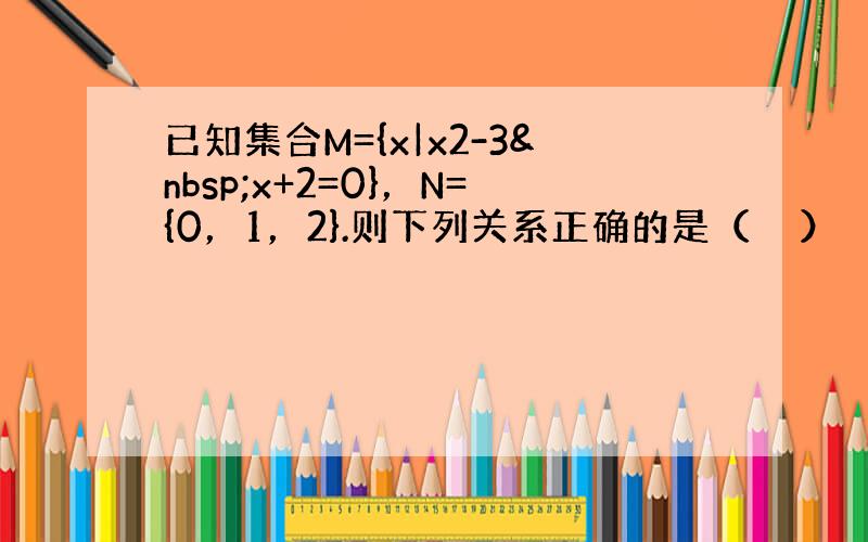 已知集合M={x|x2-3 x+2=0}，N={0，1，2}.则下列关系正确的是（　　）