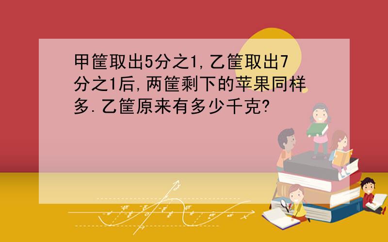 甲筐取出5分之1,乙筐取出7分之1后,两筐剩下的苹果同样多.乙筐原来有多少千克?