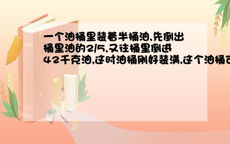 一个油桶里装着半桶油,先倒出桶里油的2/5,又往桶里倒进42千克油,这时油桶刚好装满,这个油桶可装油多少