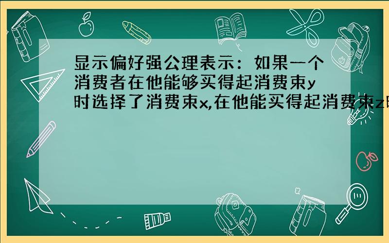 显示偏好强公理表示：如果一个消费者在他能够买得起消费束y时选择了消费束x,在他能买得起消费束z时选择了消费束y,那么在他