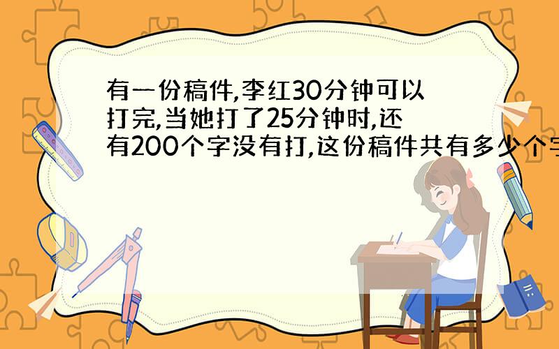 有一份稿件,李红30分钟可以打完,当她打了25分钟时,还有200个字没有打,这份稿件共有多少个字?