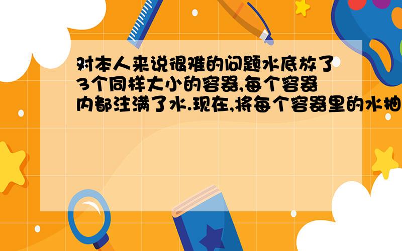 对本人来说很难的问题水底放了3个同样大小的容器,每个容器内都注满了水.现在,将每个容器里的水抽去,然后将第1个注入氮气,