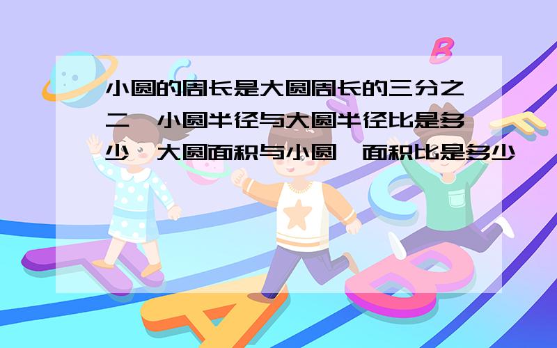 小圆的周长是大圆周长的三分之二,小圆半径与大圆半径比是多少,大圆面积与小圆,面积比是多少