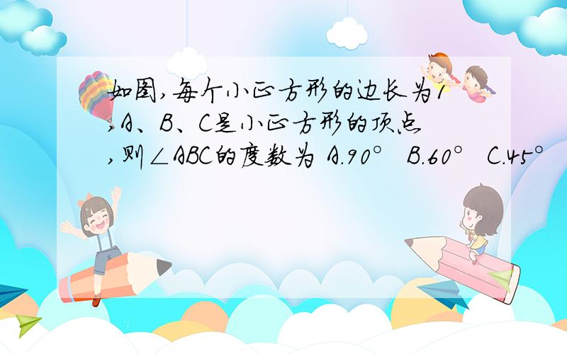 如图,每个小正方形的边长为1,A、B、C是小正方形的顶点,则∠ABC的度数为 A．90° B．60° C．45° D．3