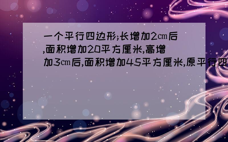 一个平行四边形;长增加2㎝后,面积增加20平方厘米,高增加3㎝后,面积增加45平方厘米,原平行四边形的面积是多