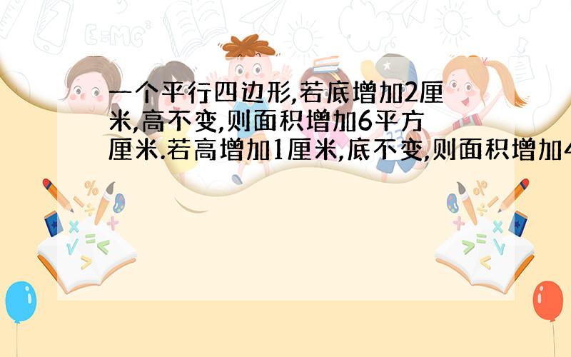 一个平行四边形,若底增加2厘米,高不变,则面积增加6平方厘米.若高增加1厘米,底不变,则面积增加4平方厘米,平行四边形面