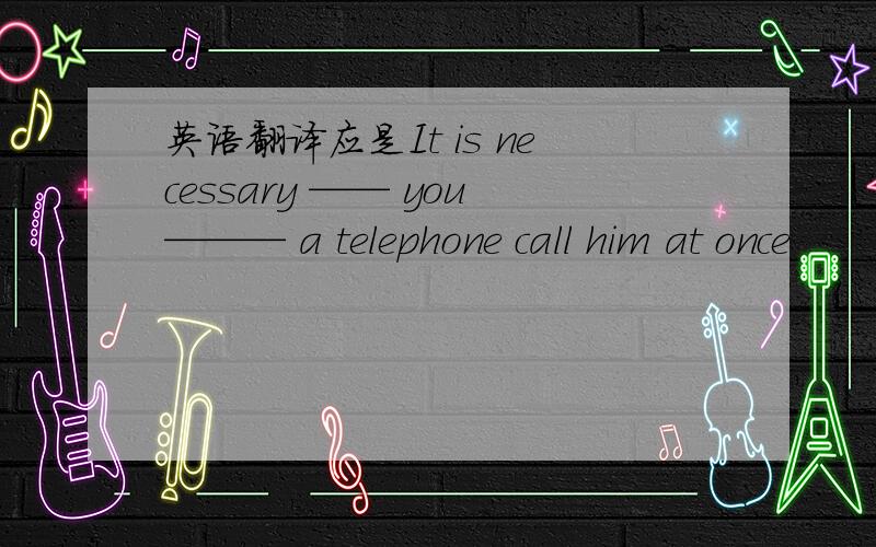 英语翻译应是It is necessary —— you——— a telephone call him at once