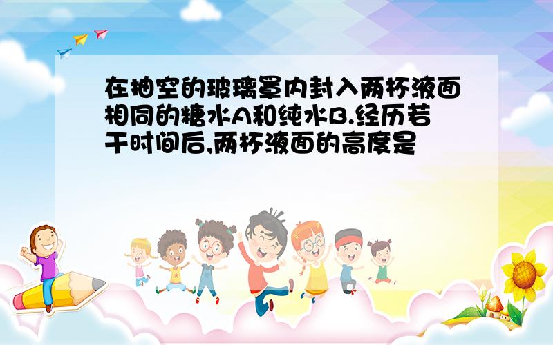 在抽空的玻璃罩内封入两杯液面相同的糖水A和纯水B.经历若干时间后,两杯液面的高度是