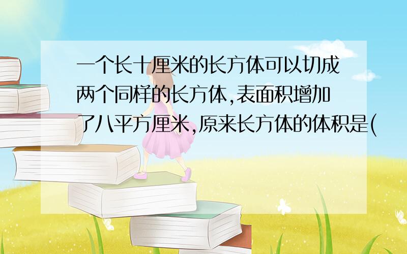 一个长十厘米的长方体可以切成两个同样的长方体,表面积增加了八平方厘米,原来长方体的体积是(