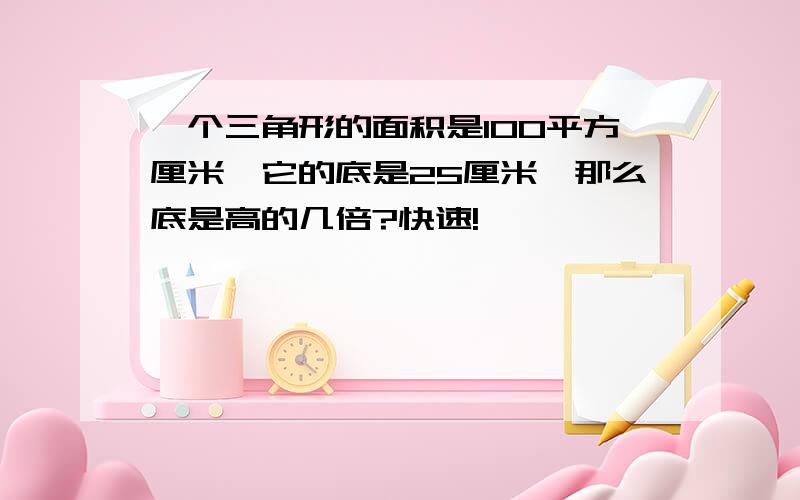 一个三角形的面积是100平方厘米,它的底是25厘米,那么底是高的几倍?快速!