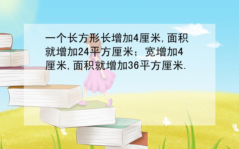 一个长方形长增加4厘米,面积就增加24平方厘米；宽增加4厘米,面积就增加36平方厘米.