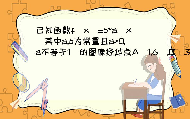 已知函数f(x)=b*a^x(其中a,b为常量且a>0,a不等于1）的图像经过点A（1,6）,B（3,24)（1）试确定