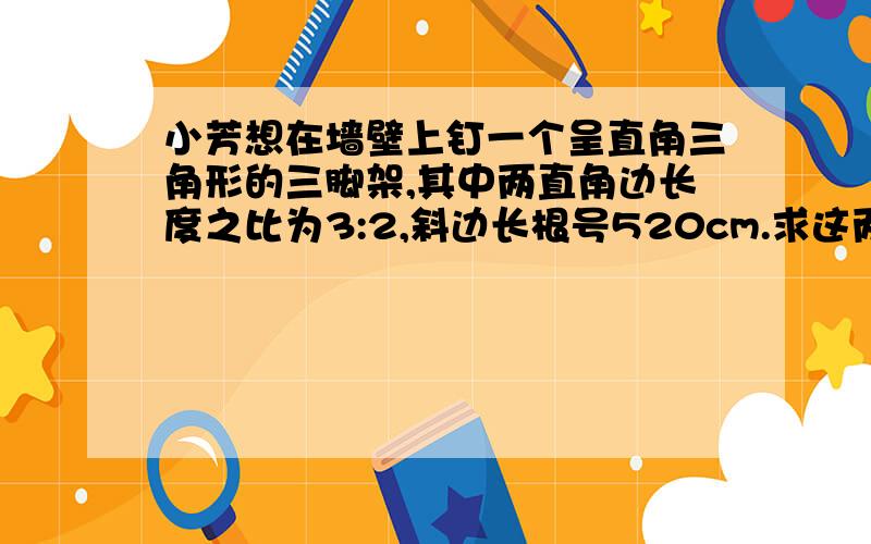 小芳想在墙壁上钉一个呈直角三角形的三脚架,其中两直角边长度之比为3:2,斜边长根号520cm.求这两直角边的长度