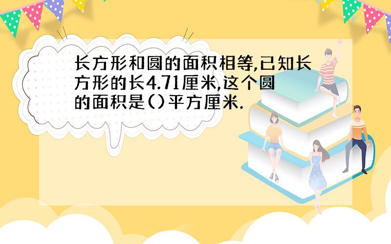 长方形和圆的面积相等,已知长方形的长4.71厘米,这个圆的面积是()平方厘米.