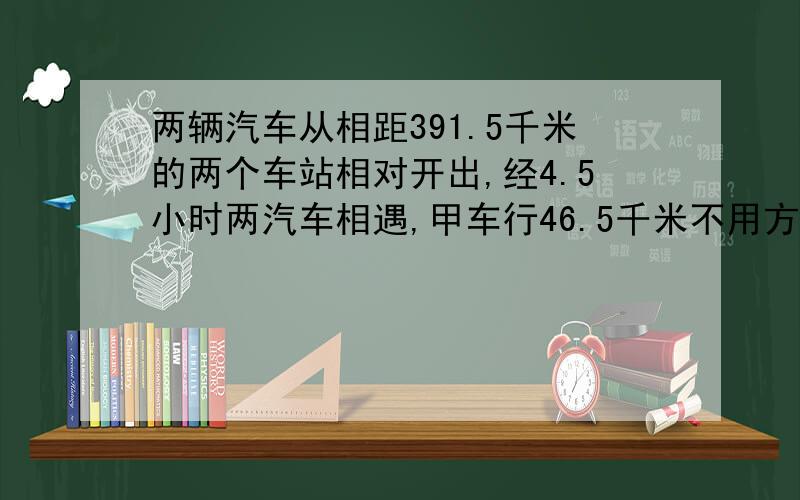 两辆汽车从相距391.5千米的两个车站相对开出,经4.5小时两汽车相遇,甲车行46.5千米不用方式