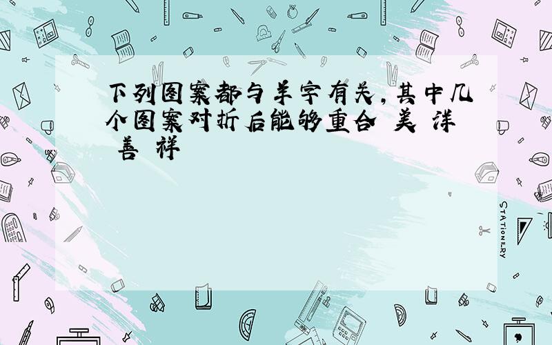 下列图案都与羊字有关,其中几个图案对折后能够重合 美 洋 善 祥