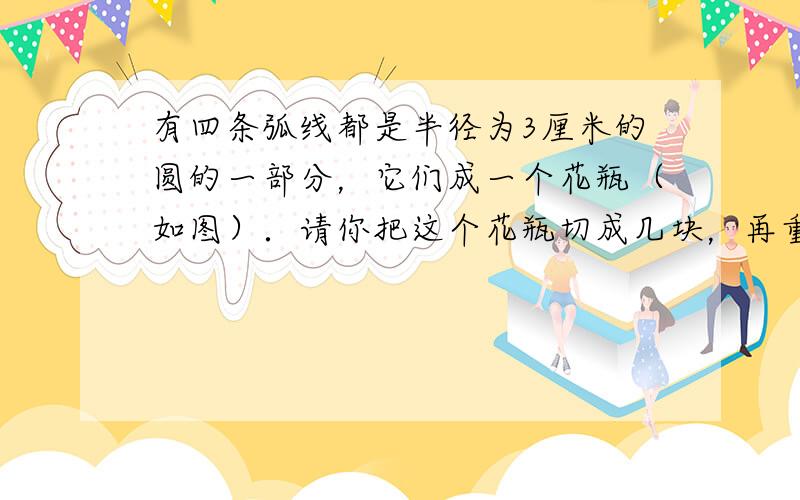 有四条弧线都是半径为3厘米的圆的一部分，它们成一个花瓶（如图）．请你把这个花瓶切成几块，再重新组成一个正方形，并求这个正