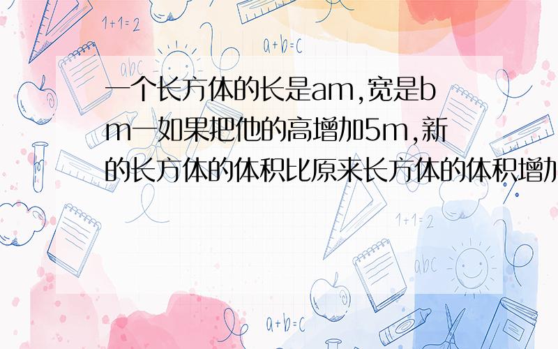 一个长方体的长是am,宽是bm一如果把他的高增加5m,新的长方体的体积比原来长方体的体积增加多少立方米