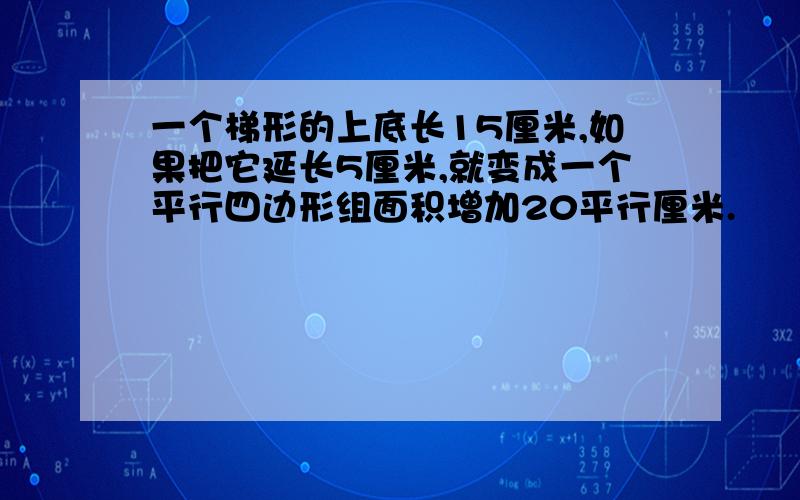 一个梯形的上底长15厘米,如果把它延长5厘米,就变成一个平行四边形组面积增加20平行厘米.