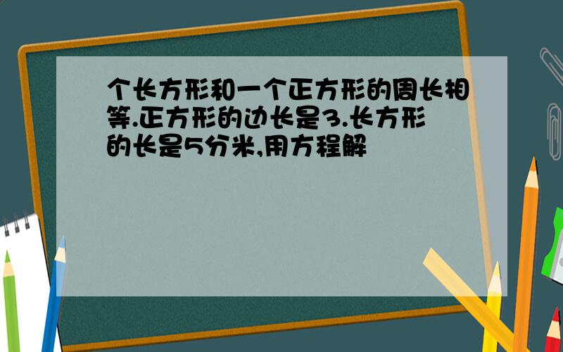 个长方形和一个正方形的周长相等.正方形的边长是3.长方形的长是5分米,用方程解