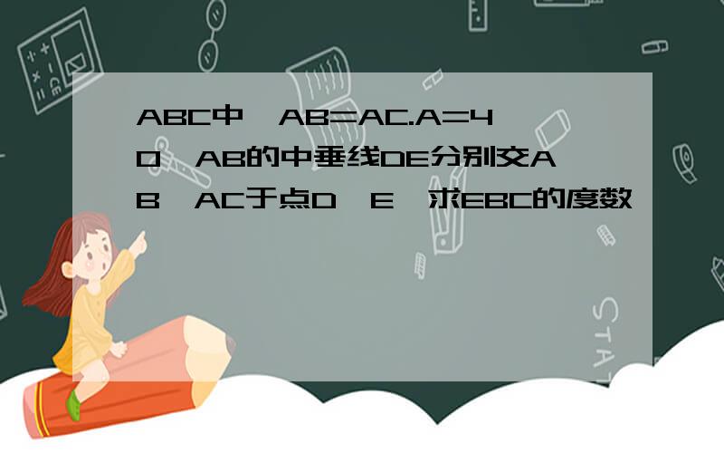 ABC中,AB=AC.A=40,AB的中垂线DE分别交AB,AC于点D,E,求EBC的度数