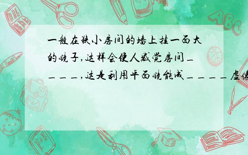 一般在狭小房间的墙上挂一面大的镜子,这样会使人感觉房间____,这是利用平面镜能成____虚像的特点