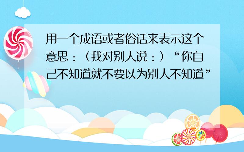 用一个成语或者俗话来表示这个意思：（我对别人说：）“你自己不知道就不要以为别人不知道”