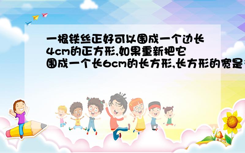 一根铁丝正好可以围成一个边长4cm的正方形,如果重新把它围成一个长6cm的长方形,长方形的宽是多少?