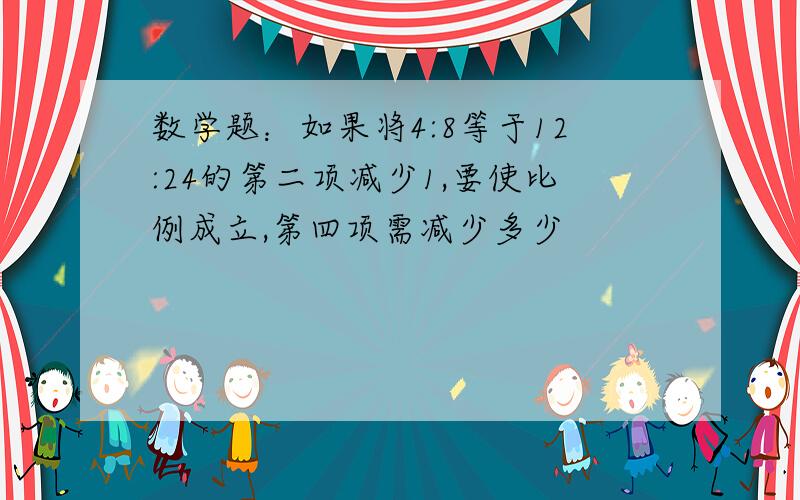 数学题：如果将4:8等于12:24的第二项减少1,要使比例成立,第四项需减少多少