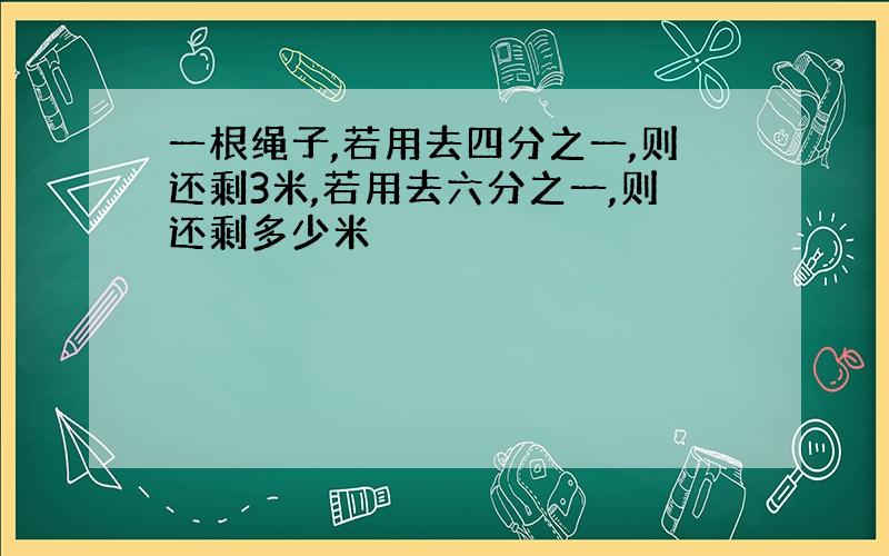 一根绳子,若用去四分之一,则还剩3米,若用去六分之一,则还剩多少米