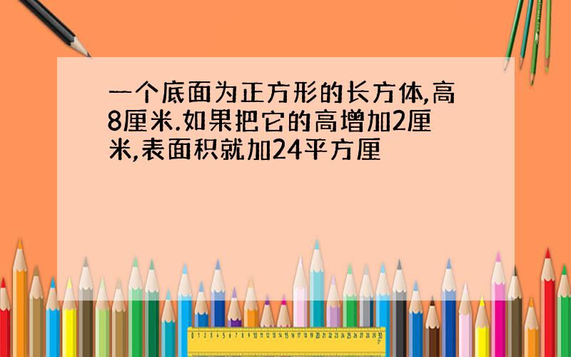 一个底面为正方形的长方体,高8厘米.如果把它的高增加2厘米,表面积就加24平方厘