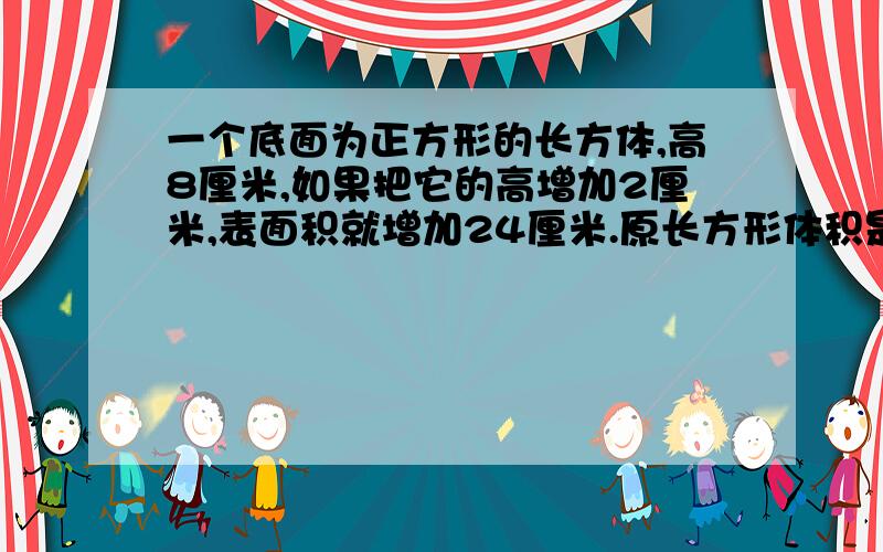 一个底面为正方形的长方体,高8厘米,如果把它的高增加2厘米,表面积就增加24厘米.原长方形体积是多少立方