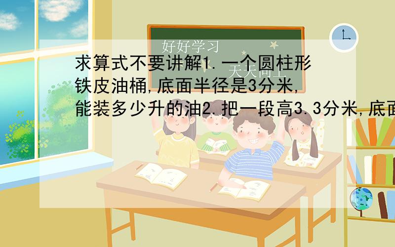 求算式不要讲解1.一个圆柱形铁皮油桶,底面半径是3分米,能装多少升的油2.把一段高3.3分米,底面半径2分米的圆柱体钢材