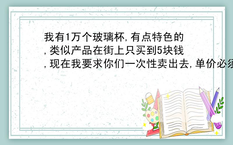 我有1万个玻璃杯,有点特色的,类似产品在街上只买到5块钱,现在我要求你们一次性卖出去,单价必须卖到30---50块之间,