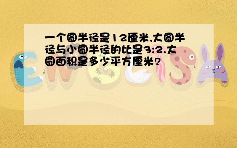 一个圆半径是12厘米,大圆半径与小圆半径的比是3:2.大圆面积是多少平方厘米?