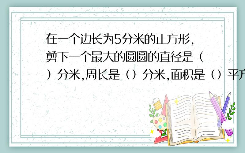 在一个边长为5分米的正方形,剪下一个最大的圆圆的直径是（）分米,周长是（）分米,面积是（）平方分米