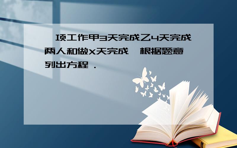 一项工作甲3天完成乙4天完成两人和做X天完成,根据题意,列出方程 .