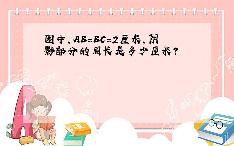 图中,AB＝BC＝2厘米,阴影部分的周长是多少厘米?