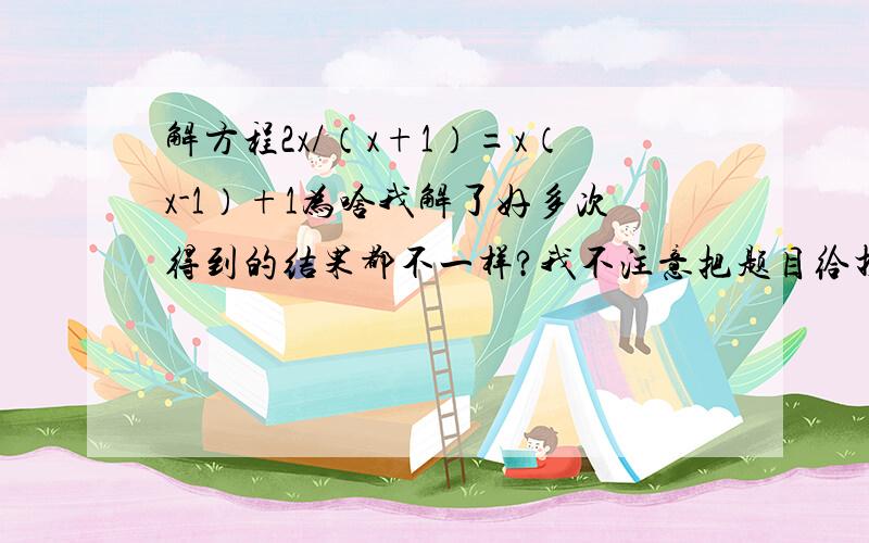 解方程2x/（x+1）=x（x-1）+1为啥我解了好多次得到的结果都不一样?我不注意把题目给打错了。原题已经解决了。不过