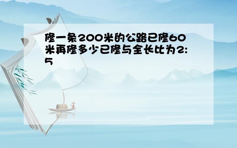 修一条200米的公路已修60米再修多少已修与全长比为2:5