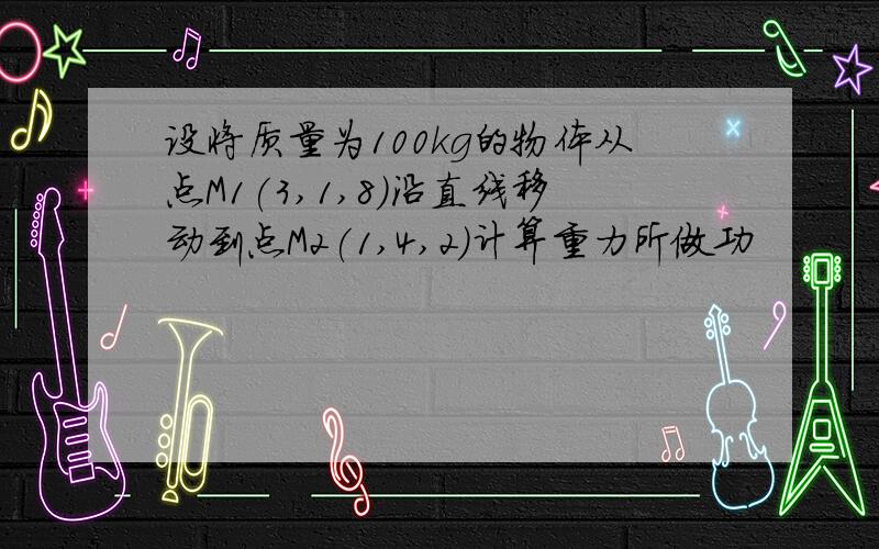 设将质量为100kg的物体从点M1(3,1,8)沿直线移动到点M2(1,4,2)计算重力所做功