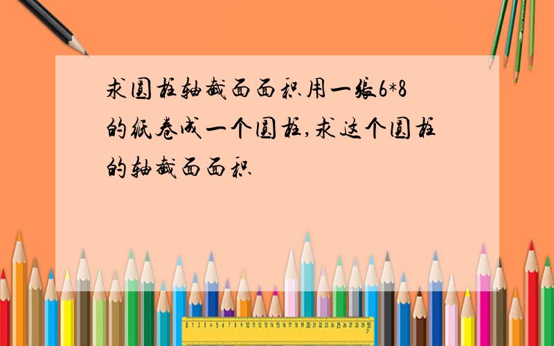 求圆柱轴截面面积用一张6*8的纸卷成一个圆柱,求这个圆柱的轴截面面积