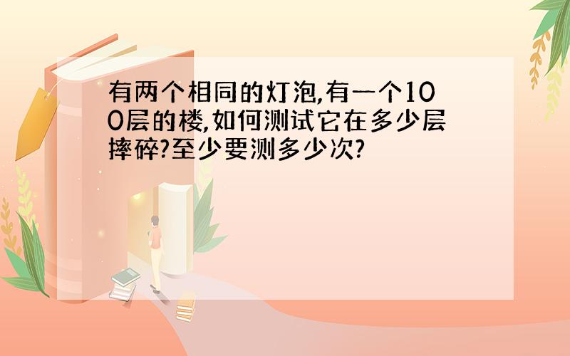 有两个相同的灯泡,有一个100层的楼,如何测试它在多少层摔碎?至少要测多少次?